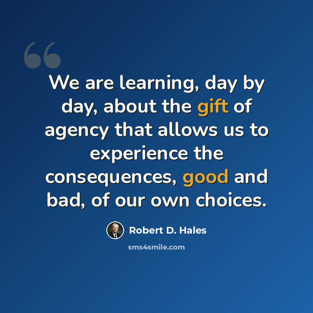 “We are learning, day by day, about the gift of agency that allows us to experience the consequences, good and bad, of our own choices.” quote by Robert D. Hales