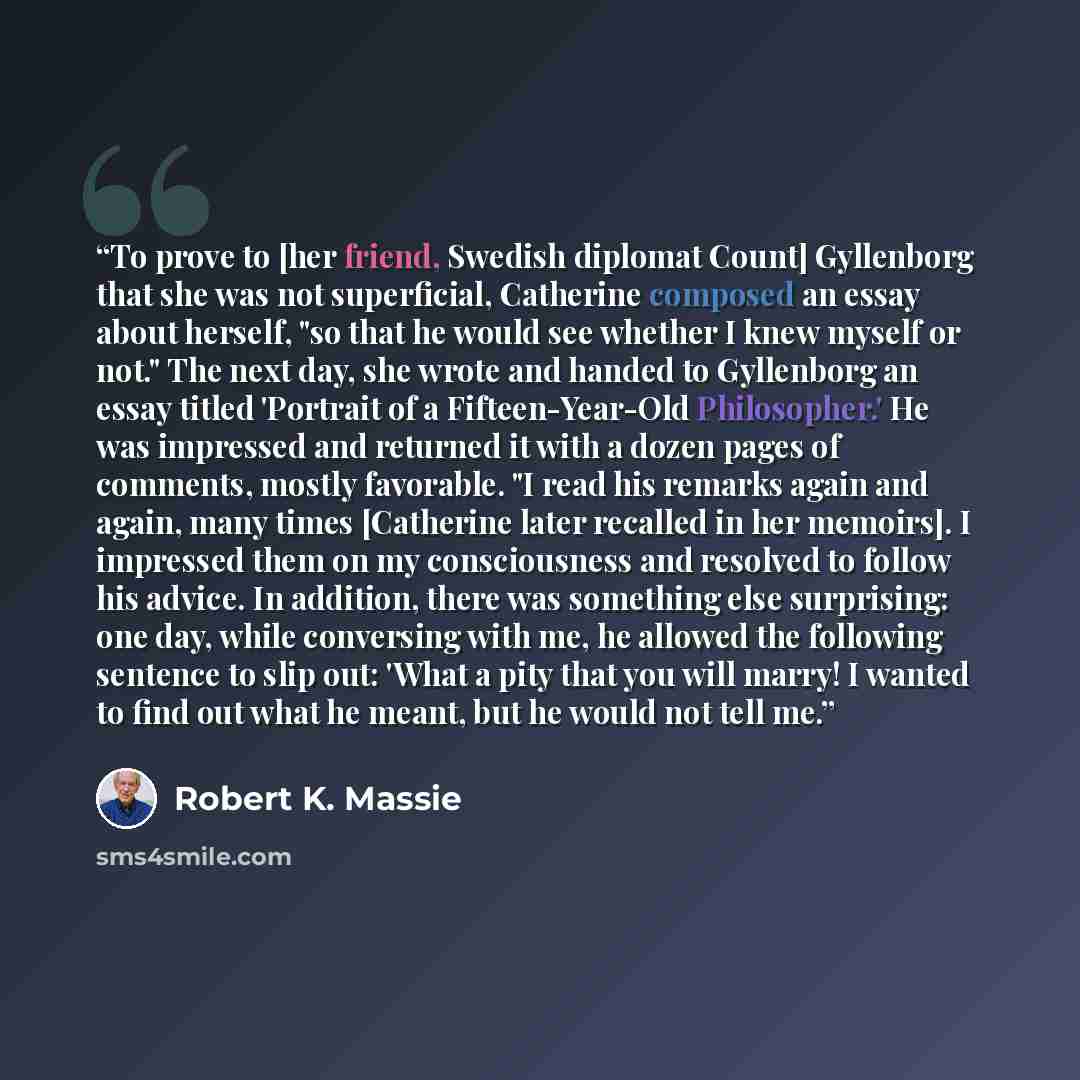 “To prove to [her friend, Swedish diplomat Count] Gyllenborg that she was not superficial, Catherine composed an essay about herself, "so that he would see whether I knew myself or not." The next day, she wrote and handed to Gyllenborg an essay titled 'Portrait of a Fifteen-Year-Old Philosopher.'…” quote by Robert K. Massie