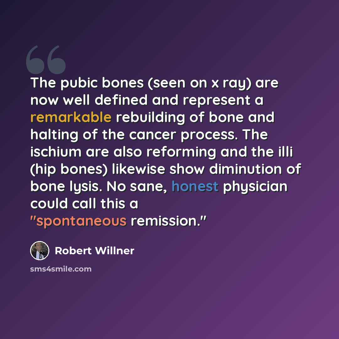 “The pubic bones (seen on x ray) are now well defined and represent a remarkable rebuilding of bone and halting of the cancer process. The ischium are also reforming and the illi (hip bones) likewise show diminution of bone lysis. No sane, honest physician could call this a "spontaneous remission."” quote by Robert Willner