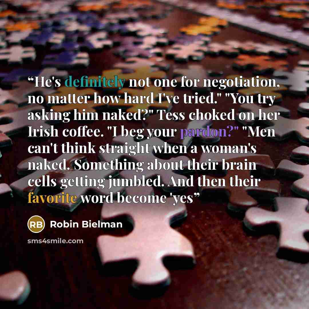“He's definitely not one for negotiation, no matter how hard I've tried." "You try asking him naked?" Tess choked on her Irish coffee. "I beg your pardon?" "Men can't think straight when a woman's naked. Something about their brain cells getting jumbled. And then their favorite word become 'yes” quote by Robin Bielman