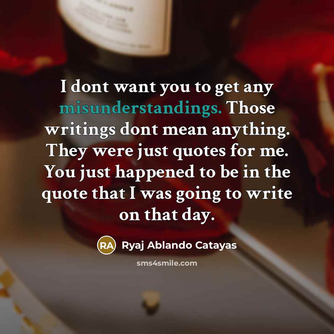 “I dont want you to get any misunderstandings. Those writings dont mean anything. They were just quotes for me. You just happened to be in the quote that I was going to write on that day.” quote by Ryaj Ablando Catayas