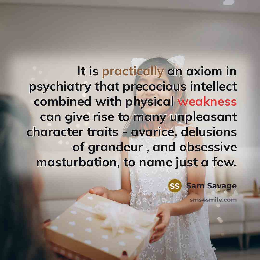 “It is practically an axiom in psychiatry that precocious intellect combined with physical weakness can give rise to many unpleasant character traits - avarice, delusions of grandeur , and obsessive masturbation, to name just a few.” quote by Sam Savage