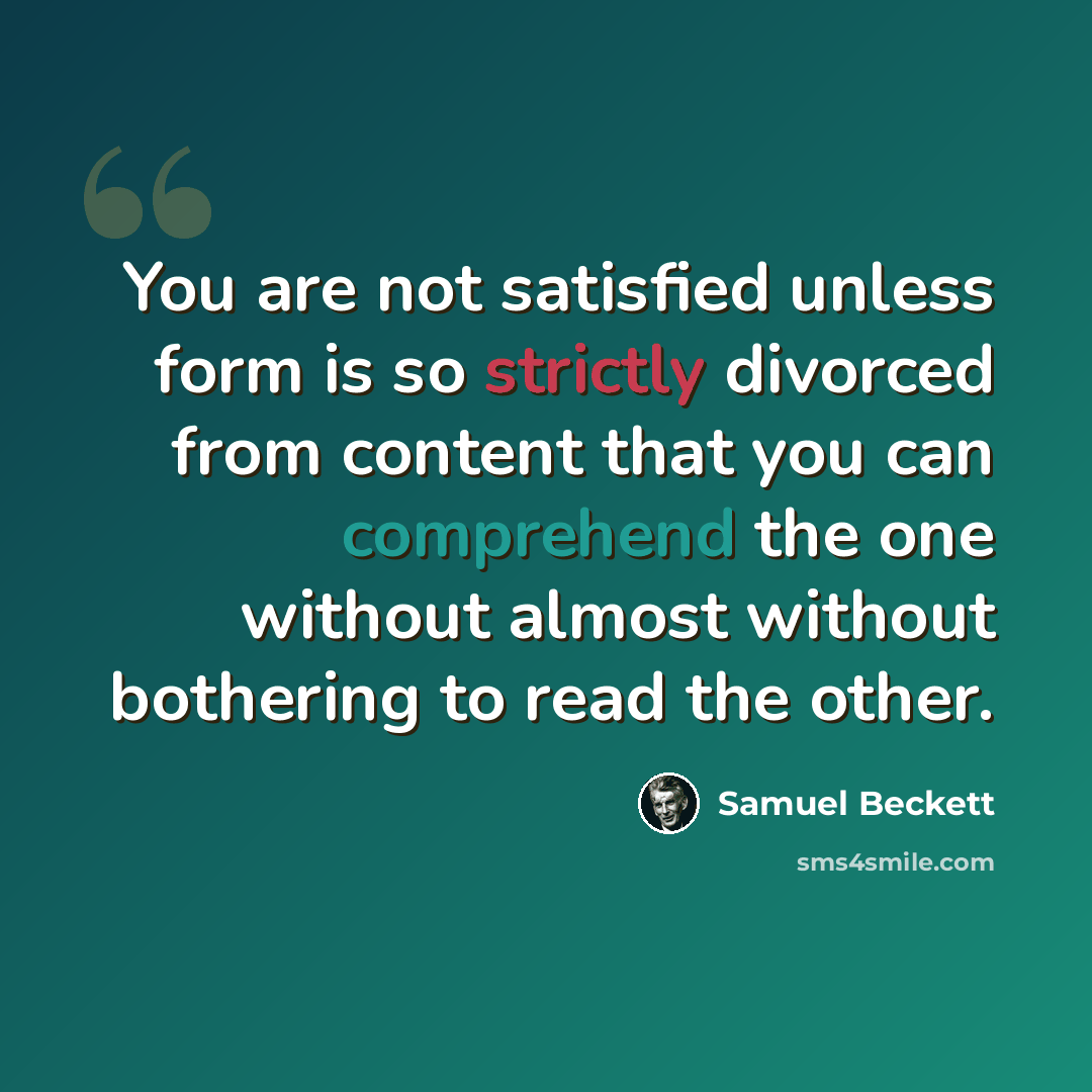 “You are not satisfied unless form is so strictly divorced from content that you can comprehend the one without almost without bothering to read the other.” quote by Samuel Beckett