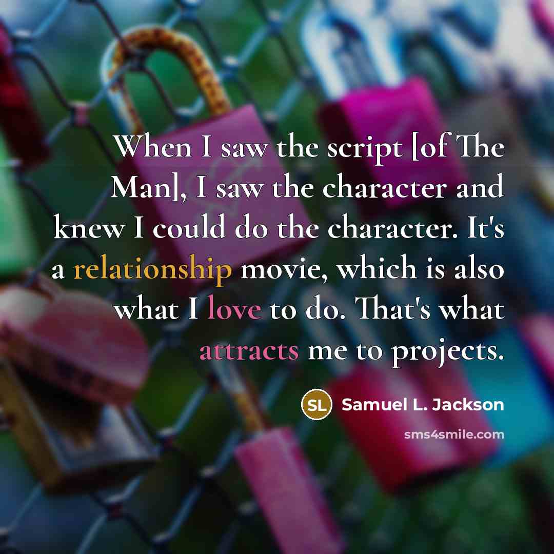 “When I saw the script [of The Man], I saw the character and knew I could do the character. It's a relationship movie, which is also what I love to do. That's what attracts me to projects.” quote by Samuel L. Jackson