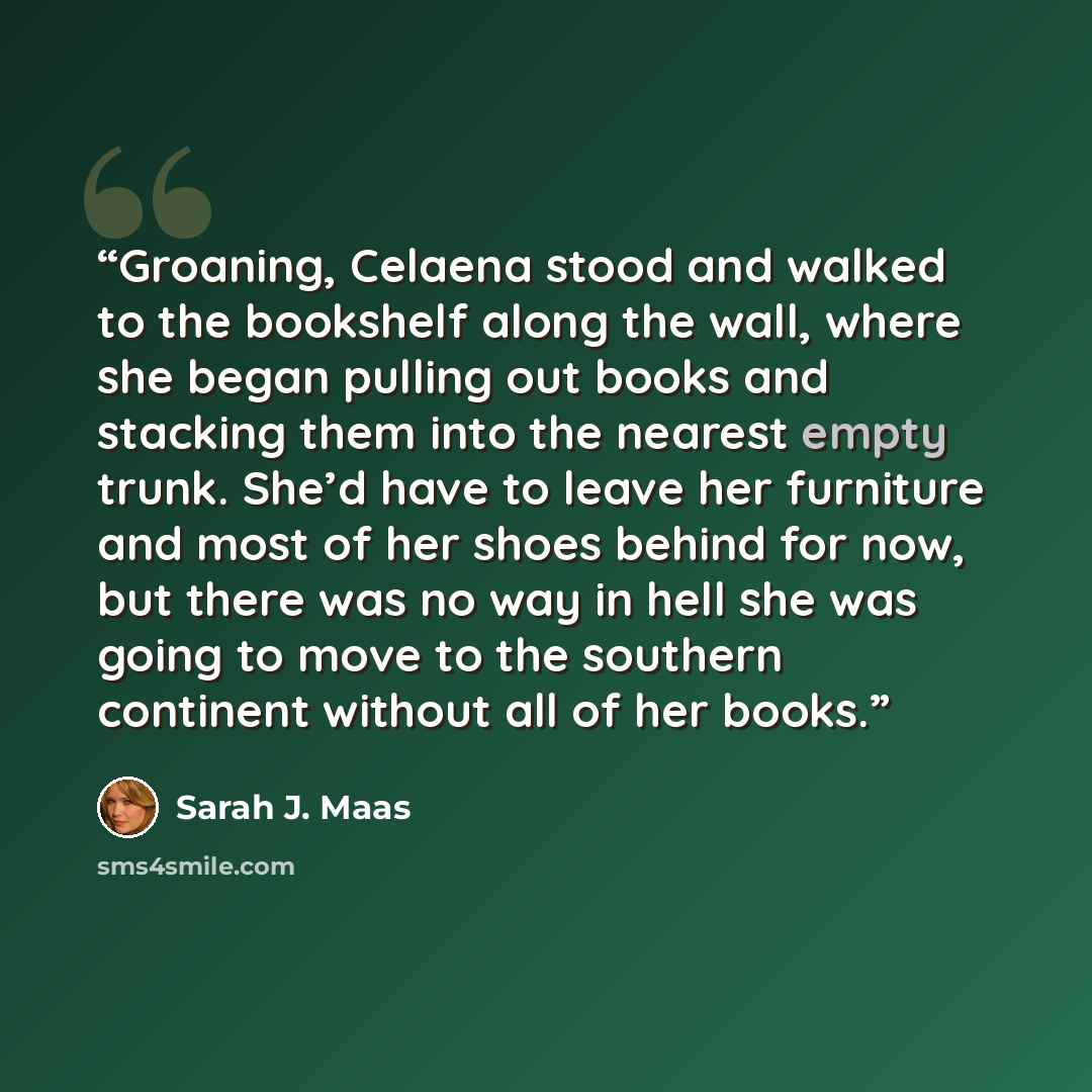 “Groaning, Celaena stood and walked to the bookshelf along the wall, where she began pulling out books and stacking them into the nearest empty trunk. She’d have to leave her furniture and most of her shoes behind for now, but there was no way in hell she was going to move to the southern continent…” quote by Sarah J. Maas
