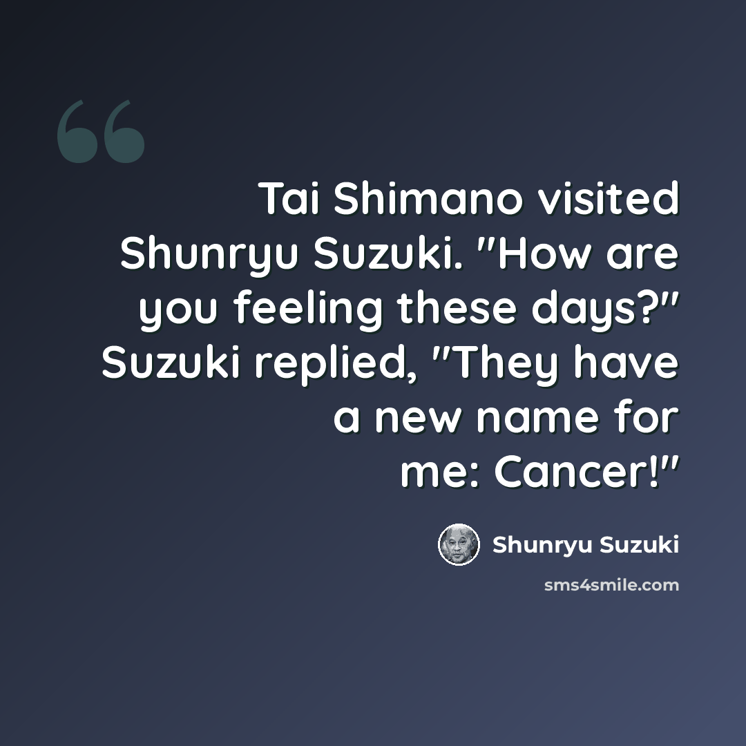 “Tai Shimano visited Shunryu Suzuki. "How are you feeling these days?" Suzuki replied, "They have a new name for me: Cancer!"” quote by Shunryu Suzuki