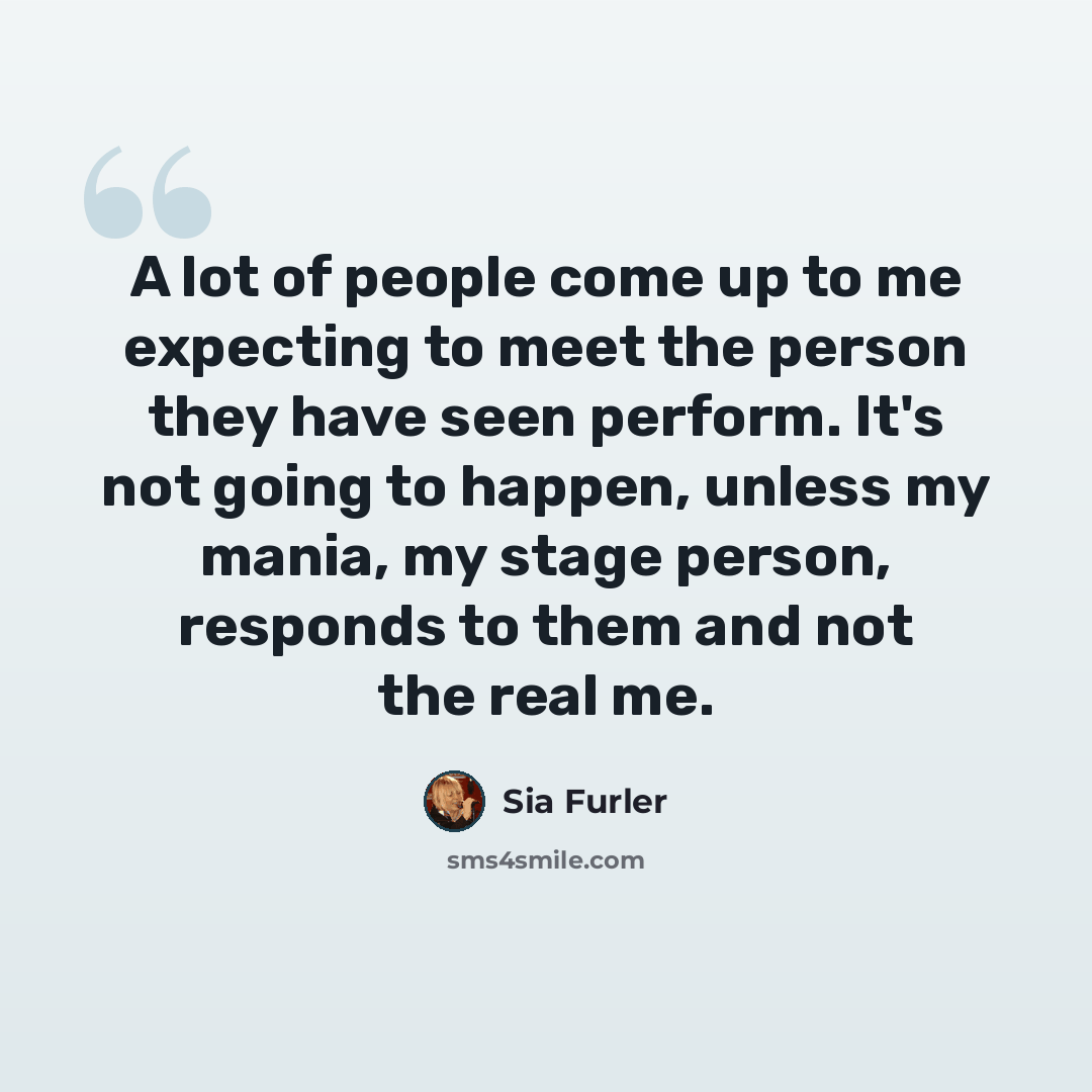 “A lot of people come up to me expecting to meet the person they have seen perform. It's not going to happen, unless my mania, my stage person, responds to them and not the real me.” quote by Sia Furler