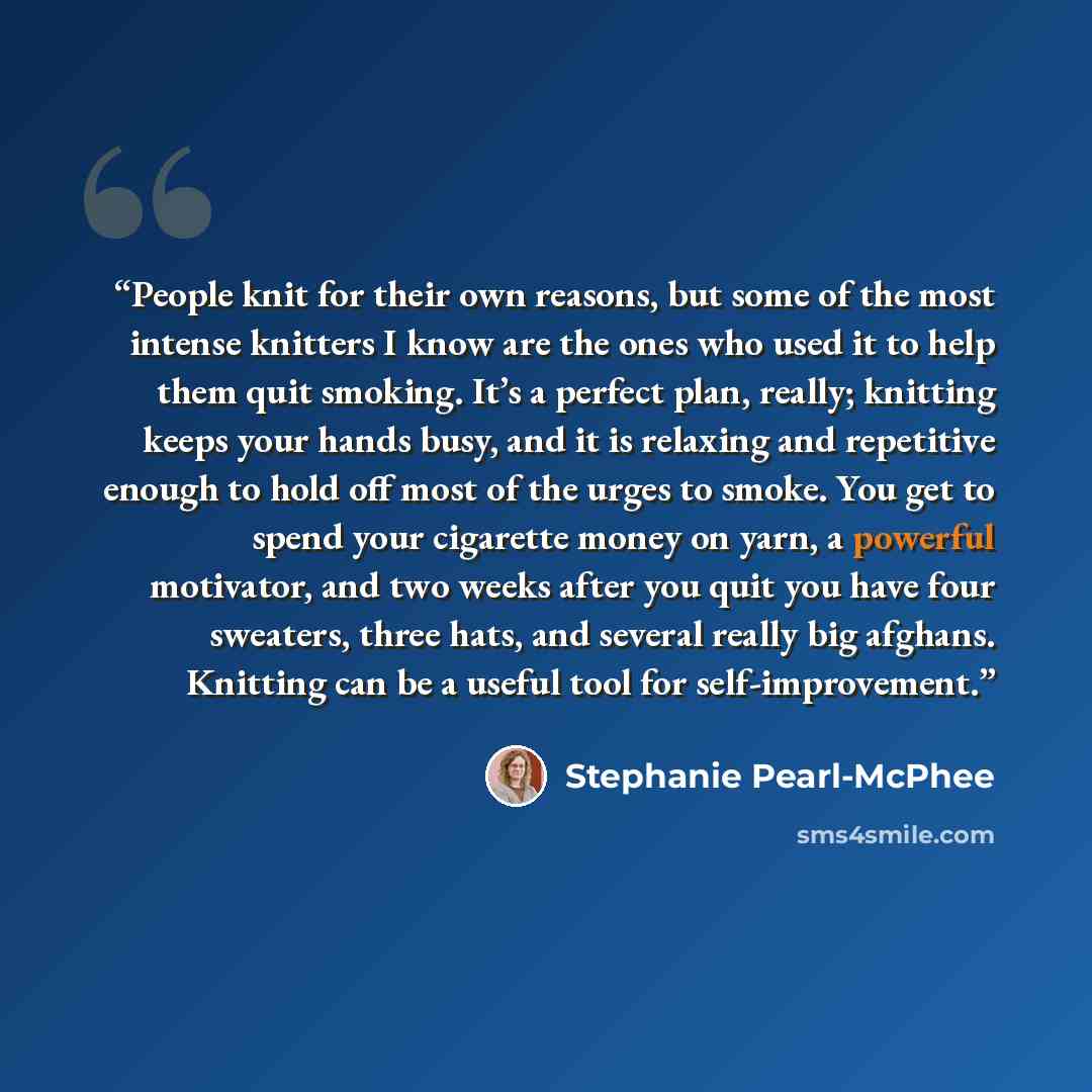 “People knit for their own reasons, but some of the most intense knitters I know are the ones who used it to help them quit smoking. It’s a perfect plan, really; knitting keeps your hands busy, and it is relaxing and repetitive enough to hold off most of the urges to smoke. You get to spend your…” quote by Stephanie Pearl-McPhee