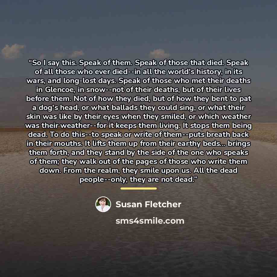 “So I say this. Speak of them. Speak of those that died. Speak of all those who ever died--in all the world's history, in its wars, and long-lost days. Speak of those who met their deaths in Glencoe, in snow--not of their deaths, but of their lives before them. Not of how they died, but of how they…” quote by Susan Fletcher