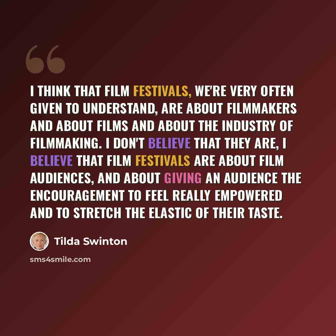 “I think that film festivals, we're very often given to understand, are about filmmakers and about films and about the industry of filmmaking. I don't believe that they are, I believe that film festivals are about film audiences, and about giving an audience the encouragement to feel really…” quote by Tilda Swinton