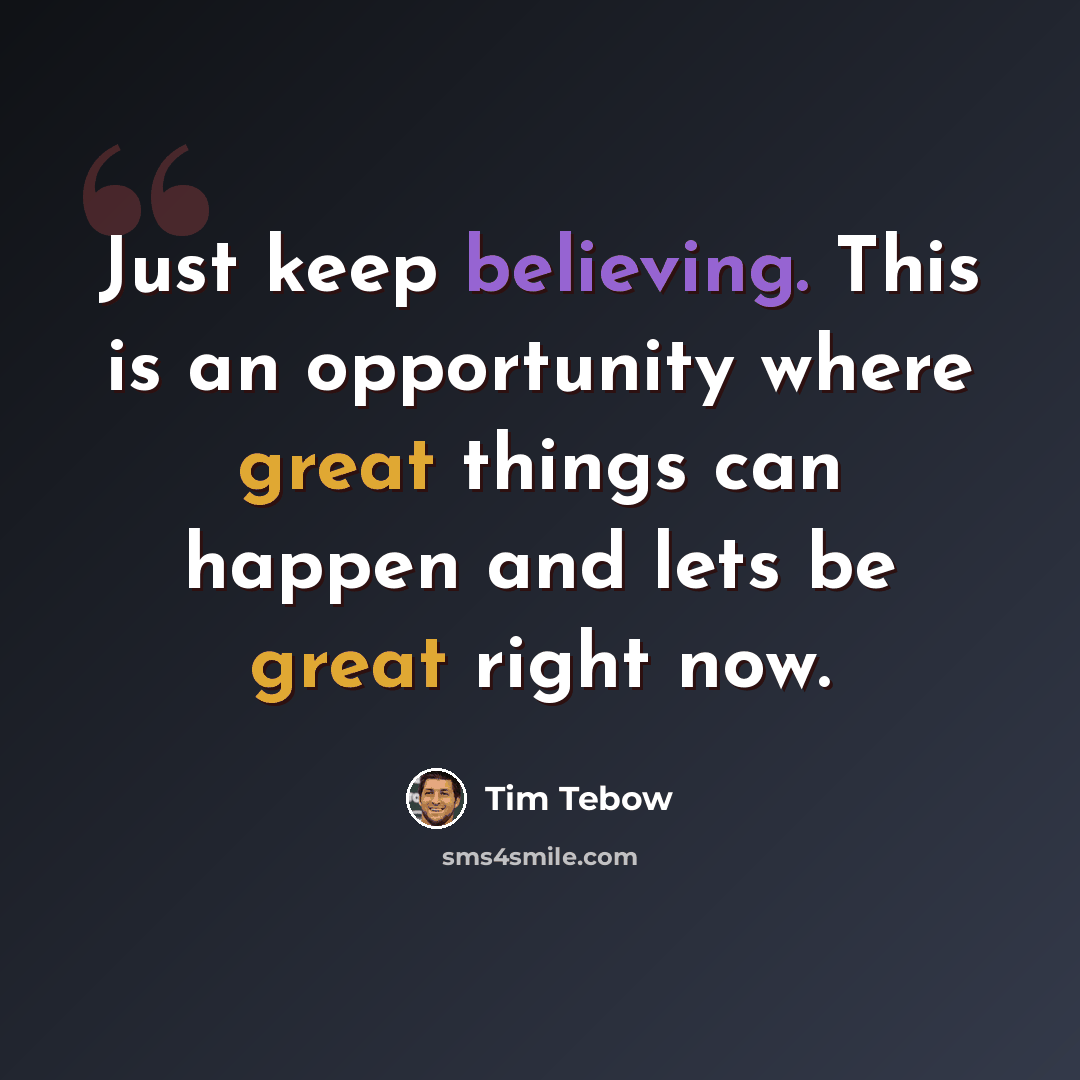 “Just keep believing. This is an opportunity where great things can happen and lets be great right now.” quote by Tim Tebow