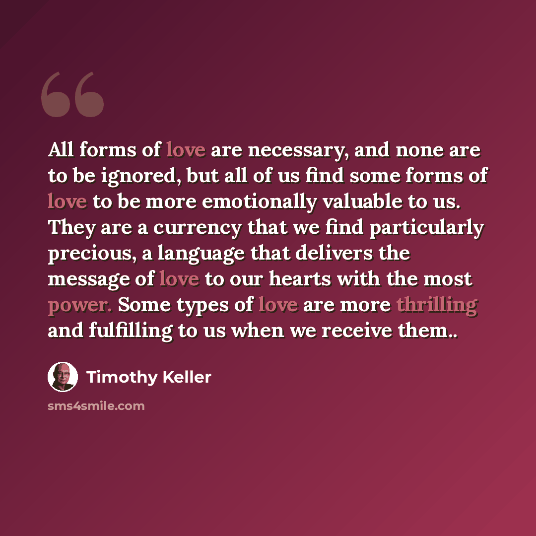 “All forms of love are necessary, and none are to be ignored, but all of us find some forms of love to be more emotionally valuable to us. They are a currency that we find particularly precious, a language that delivers the message of love to our hearts with the most power. Some types of love are…” quote by Timothy Keller