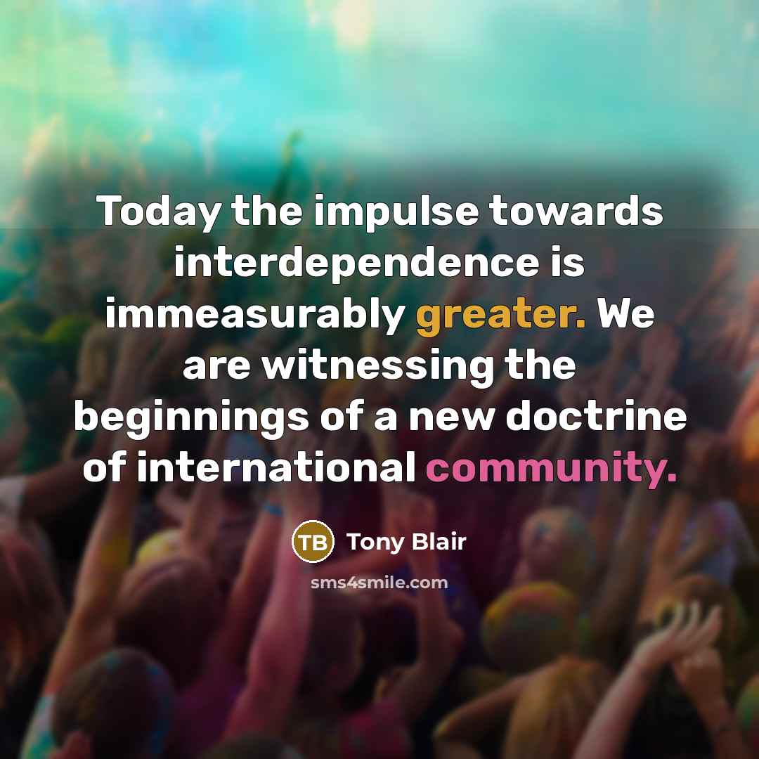 “Today the impulse towards interdependence is immeasurably greater. We are witnessing the beginnings of a new doctrine of international community.” quote by Tony Blair
