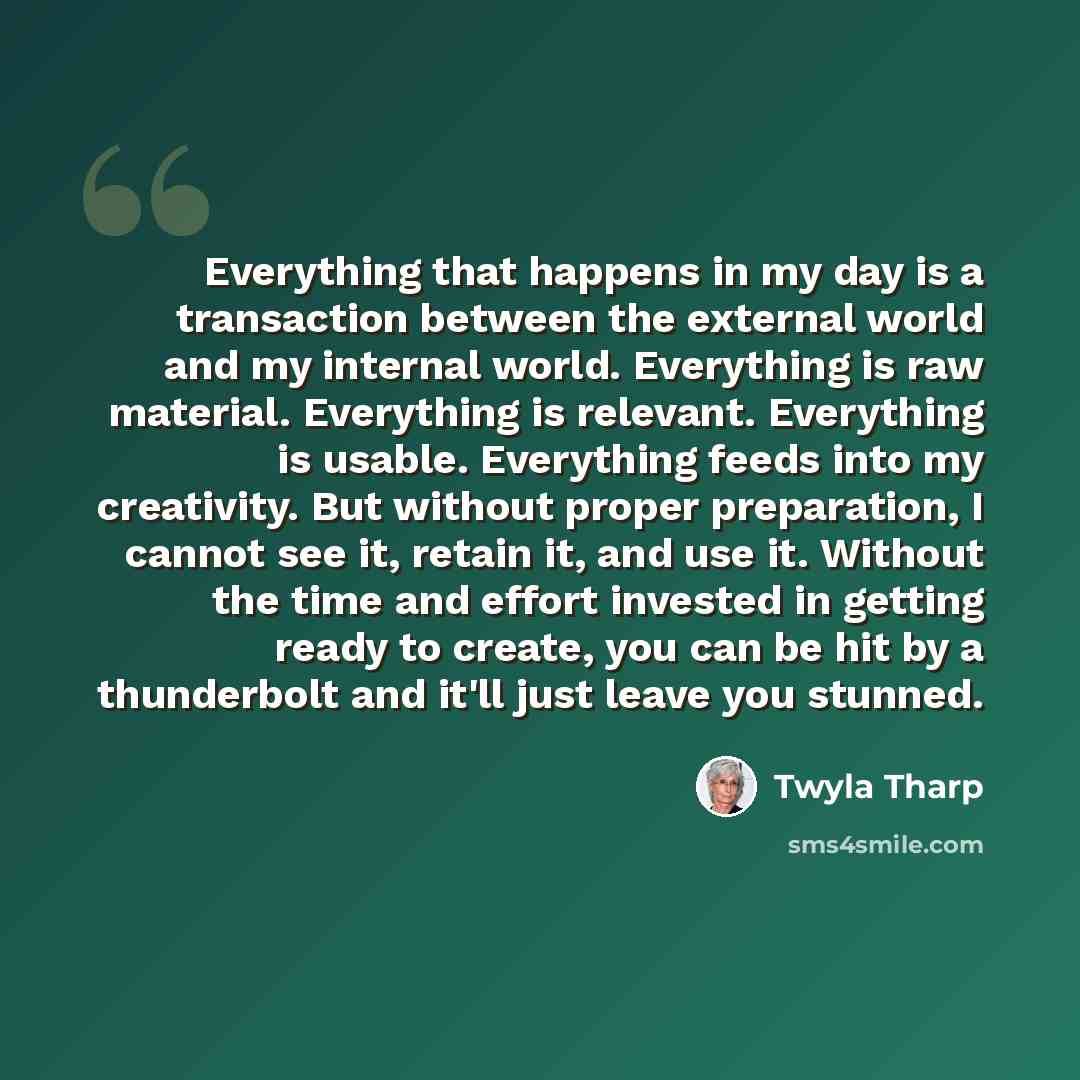 “Everything that happens in my day is a transaction between the external world and my internal world. Everything is raw material. Everything is relevant. Everything is usable. Everything feeds into my creativity. But without proper preparation, I cannot see it, retain it, and use it. Without the…” quote by Twyla Tharp