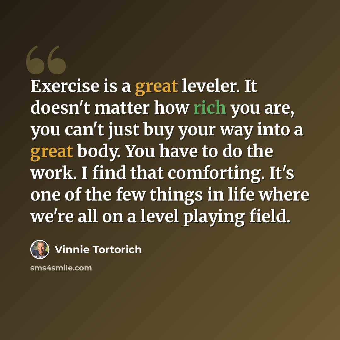 “Exercise is a great leveler. It doesn't matter how rich you are, you can't just buy your way into a great body. You have to do the work. I find that comforting. It's one of the few things in life where we're all on a level playing field.” quote by Vinnie Tortorich