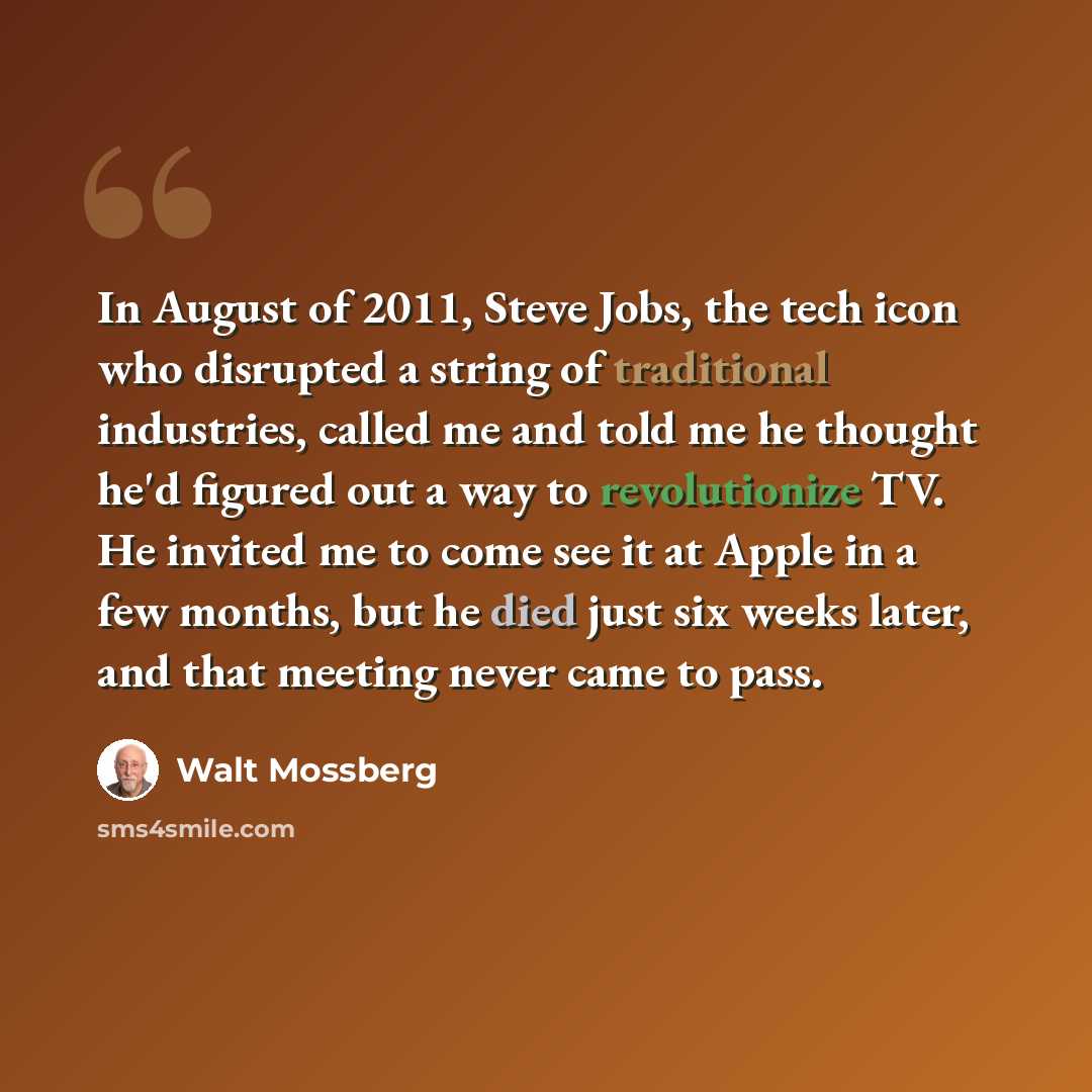 “In August of 2011, Steve Jobs, the tech icon who disrupted a string of traditional industries, called me and told me he thought he'd figured out a way to revolutionize TV. He invited me to come see it at Apple in a few months, but he died just six weeks later, and that meeting never came to pass.” quote by Walt Mossberg
