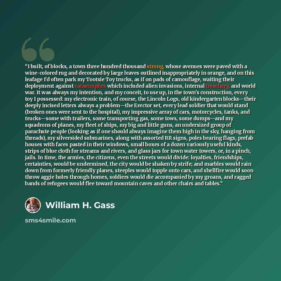 “I built, of blocks, a town three hundred thousand strong, whose avenues were paved with a wine-colored rug and decorated by large leaves outlined inappropriately in orange, and on this leafage I'd often park my Tootsie Toy trucks, as if on pads of camouflage, waiting their deployment against…” quote by William H. Gass