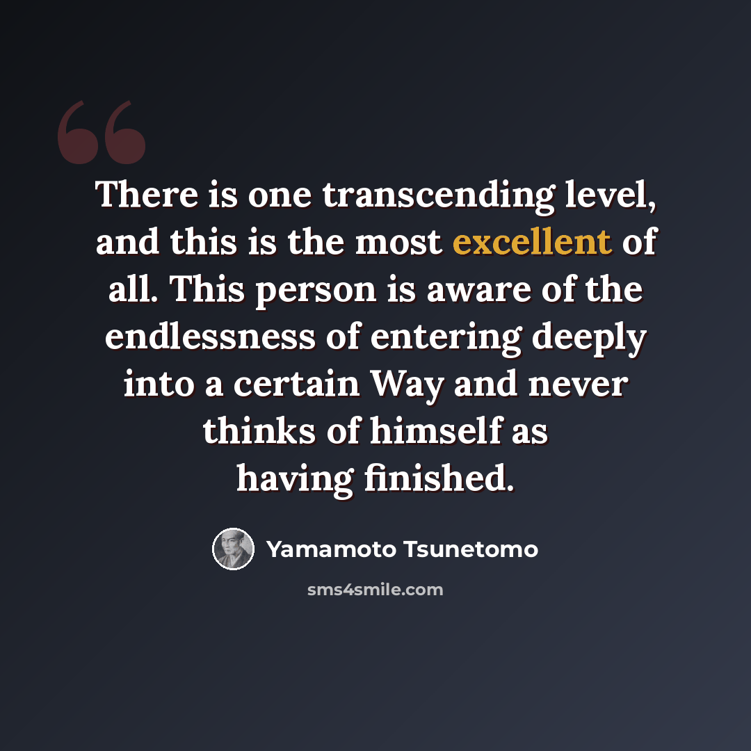 “There is one transcending level, and this is the most excellent of all. This person is aware of the endlessness of entering deeply into a certain Way and never thinks of himself as having finished.” quote by Yamamoto Tsunetomo