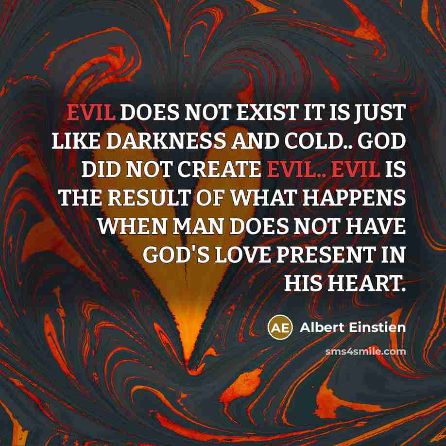“EVIL DOES NOT EXIST IT IS JUST LIKE DARKNESS AND COLD.. GOD DID NOT CREATE EVIL.. EVIL IS THE RESULT OF WHAT HAPPENS WHEN MAN DOES NOT HAVE GOD'S LOVE PRESENT IN HIS HEART.” quote by Albert Einstien
