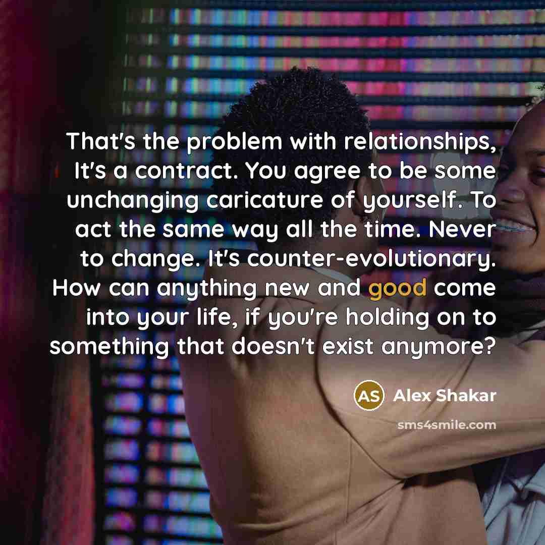 “That's the problem with relationships, It's a contract. You agree to be some unchanging caricature of yourself. To act the same way all the time. Never to change. It's counter-evolutionary. How can anything new and good come into your life, if you're holding on to something that doesn't exist…” quote by Alex Shakar