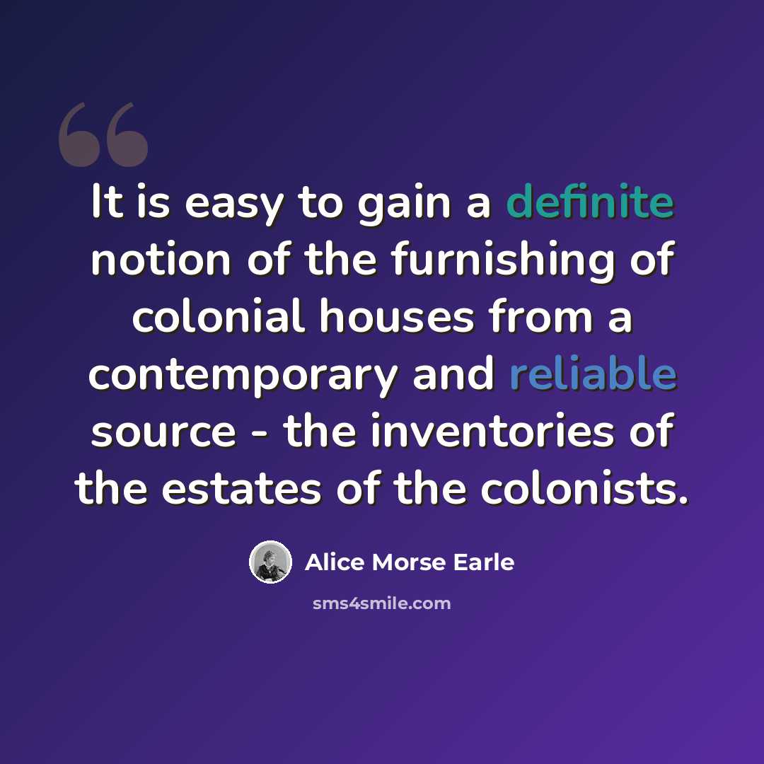“It is easy to gain a definite notion of the furnishing of colonial houses from a contemporary and reliable source - the inventories of the estates of the colonists.” quote by Alice Morse Earle