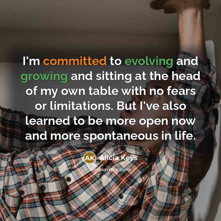 “I'm committed to evolving and growing and sitting at the head of my own table with no fears or limitations. But I've also learned to be more open now and more spontaneous in life.” quote by Alicia Keys