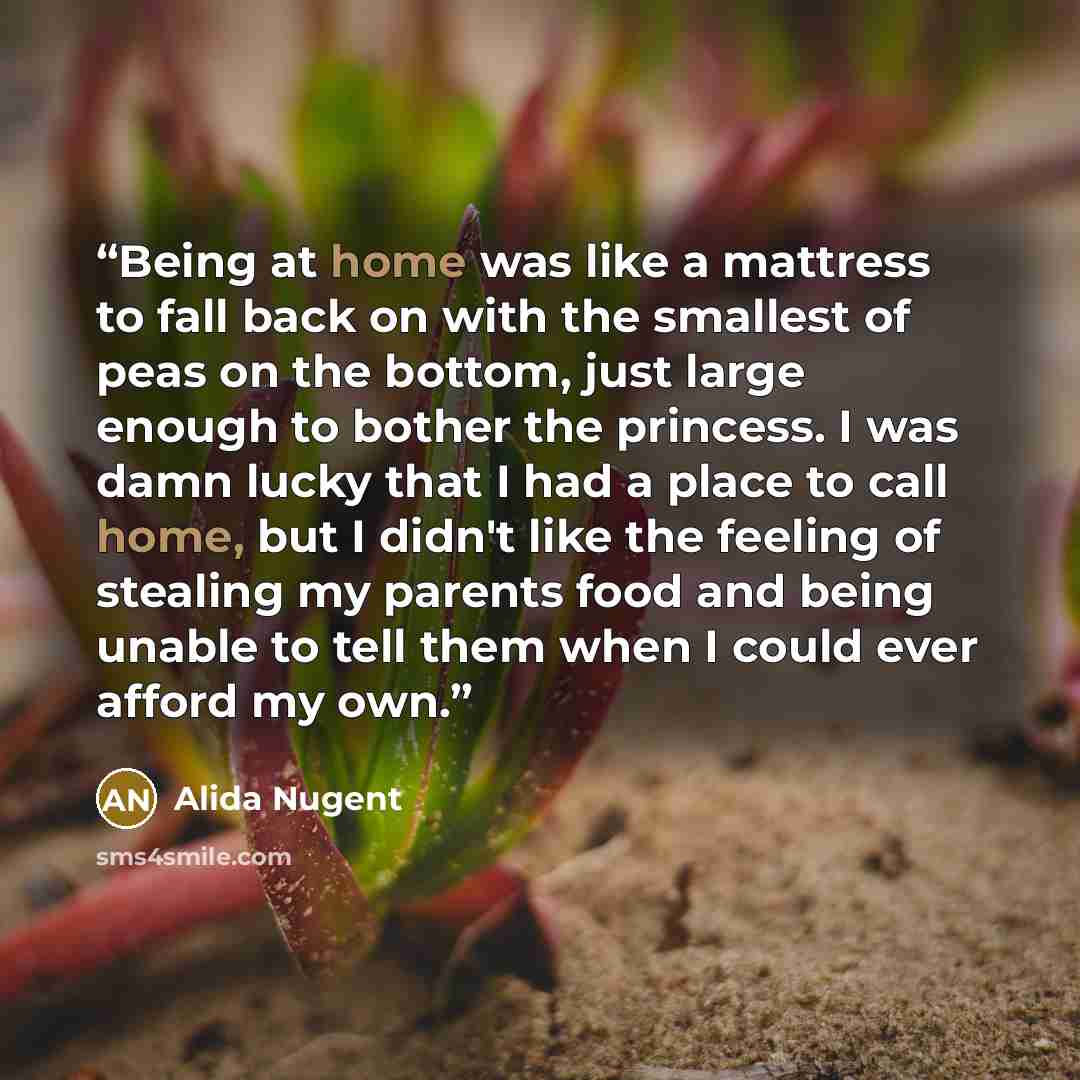 “Being at home was like a mattress to fall back on with the smallest of peas on the bottom, just large enough to bother the princess. I was damn lucky that I had a place to call home, but I didn't like the feeling of stealing my parents food and being unable to tell them when I could ever afford my…” quote by Alida Nugent