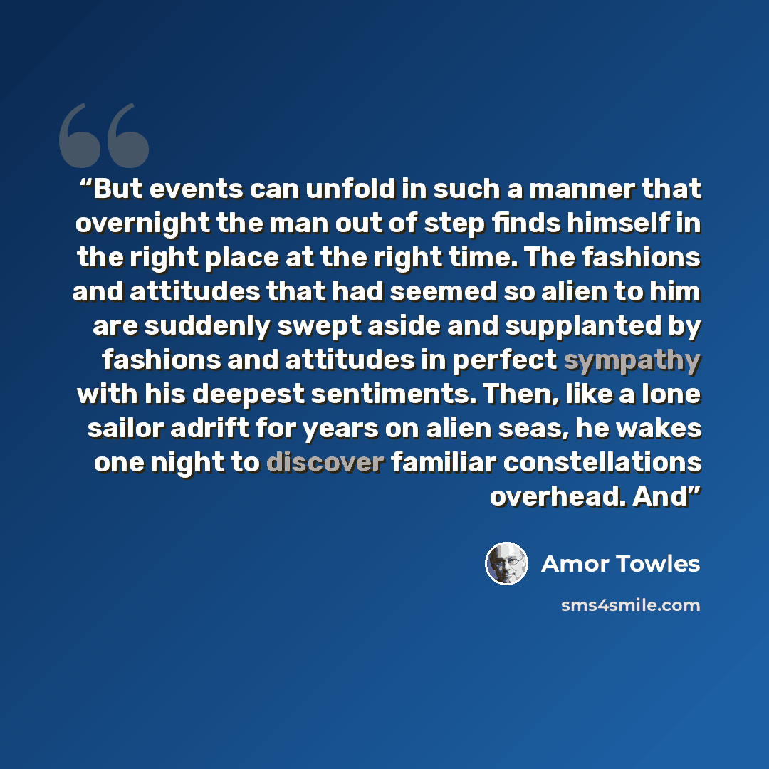 “But events can unfold in such a manner that overnight the man out of step finds himself in the right place at the right time. The fashions and attitudes that had seemed so alien to him are suddenly swept aside and supplanted by fashions and attitudes in perfect sympathy with his deepest…” quote by Amor Towles