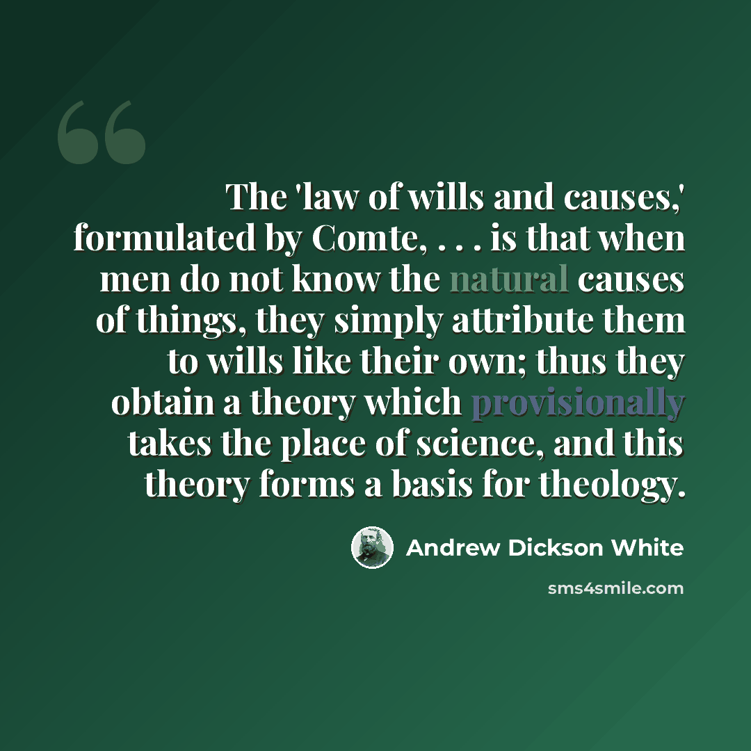 “The 'law of wills and causes,' formulated by Comte, . . . is that when men do not know the natural causes of things, they simply attribute them to wills like their own; thus they obtain a theory which provisionally takes the place of science, and this theory forms a basis for theology.” quote by Andrew Dickson White