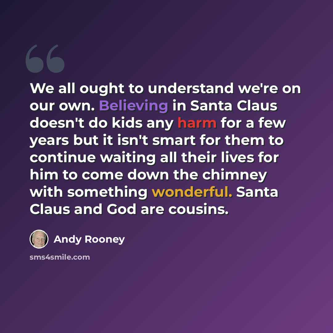 “We all ought to understand we're on our own. Believing in Santa Claus doesn't do kids any harm for a few years but it isn't smart for them to continue waiting all their lives for him to come down the chimney with something wonderful. Santa Claus and God are cousins.” quote by Andy Rooney