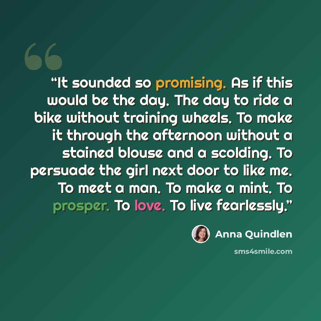 “It sounded so promising. As if this would be the day. The day to ride a bike without training wheels. To make it through the afternoon without a stained blouse and a scolding. To persuade the girl next door to like me. To meet a man. To make a mint. To prosper. To love. To live fearlessly.” quote by Anna Quindlen