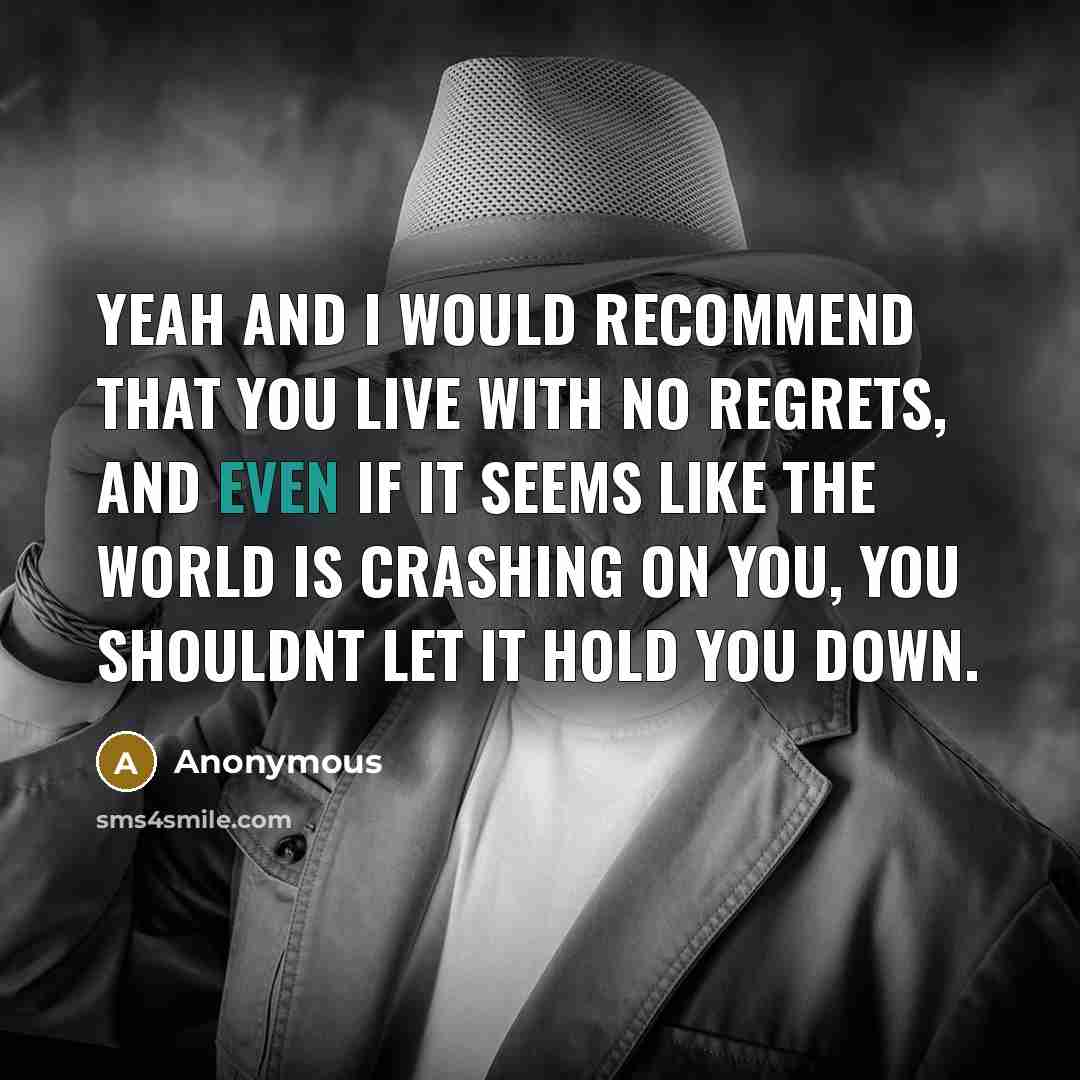 “Yeah and I would recommend that you live with no regrets, and even if it seems like the world is crashing on you, you shouldnt let it hold you down.” quote by Anonymous