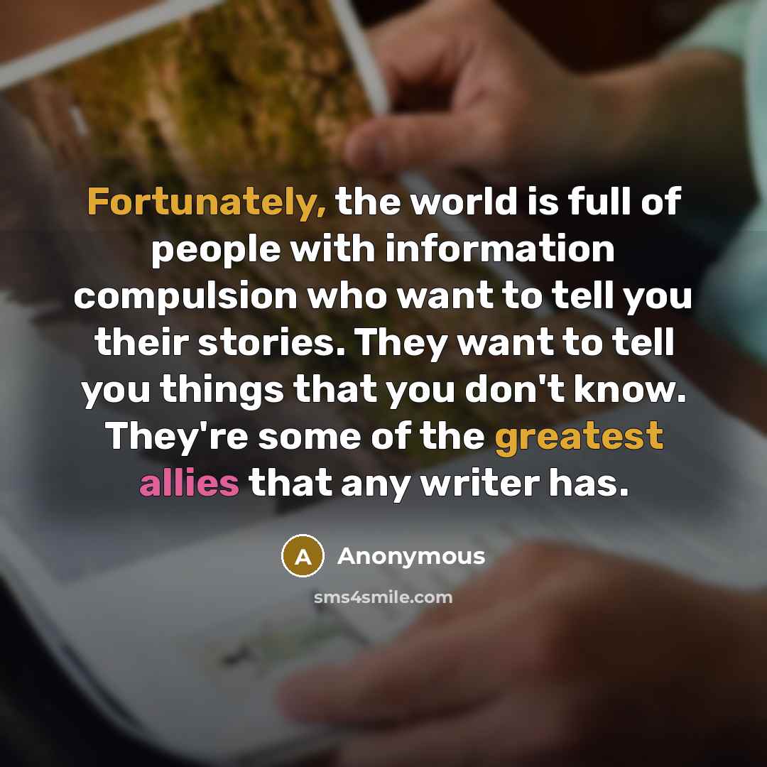 “Fortunately, the world is full of people with information compulsion who want to tell you their stories. They want to tell you things that you don't know. They're some of the greatest allies that any writer has.” quote by Anonymous