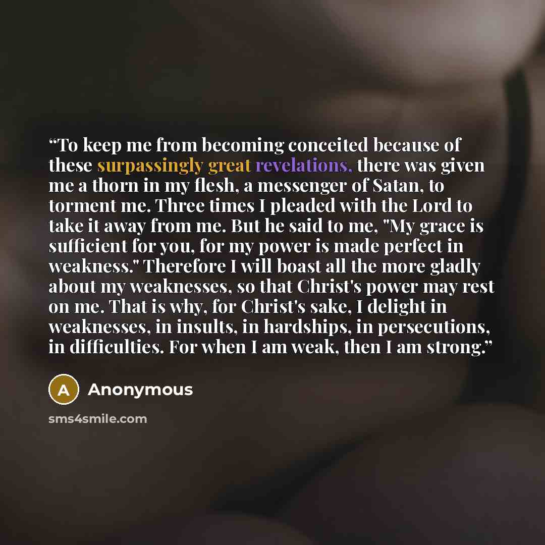 “To keep me from becoming conceited because of these surpassingly great revelations, there was given me a thorn in my flesh, a messenger of Satan, to torment me. Three times I pleaded with the Lord to take it away from me. But he said to me, "My grace is sufficient for you, for my power is made…” quote by Anonymous