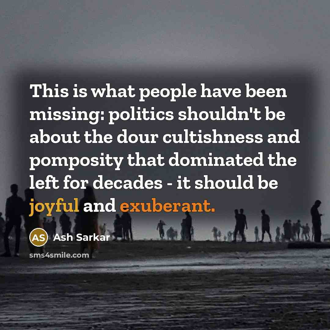 “This is what people have been missing: politics shouldn't be about the dour cultishness and pomposity that dominated the left for decades - it should be joyful and exuberant.” quote by Ash Sarkar