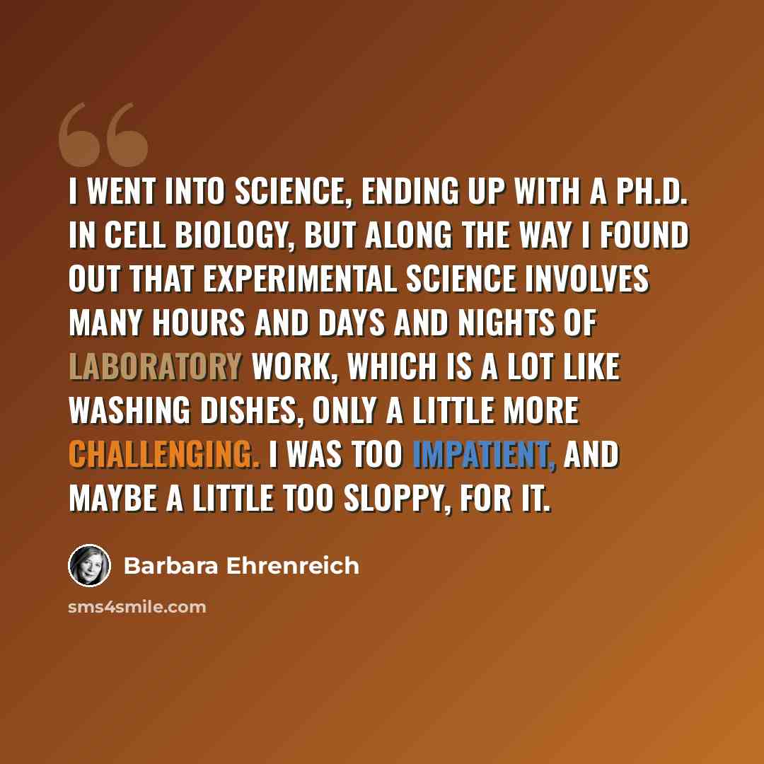 “I went into science, ending up with a Ph.D. in cell biology, but along the way I found out that experimental science involves many hours and days and nights of laboratory work, which is a lot like washing dishes, only a little more challenging. I was too impatient, and maybe a little too sloppy…” quote by Barbara Ehrenreich