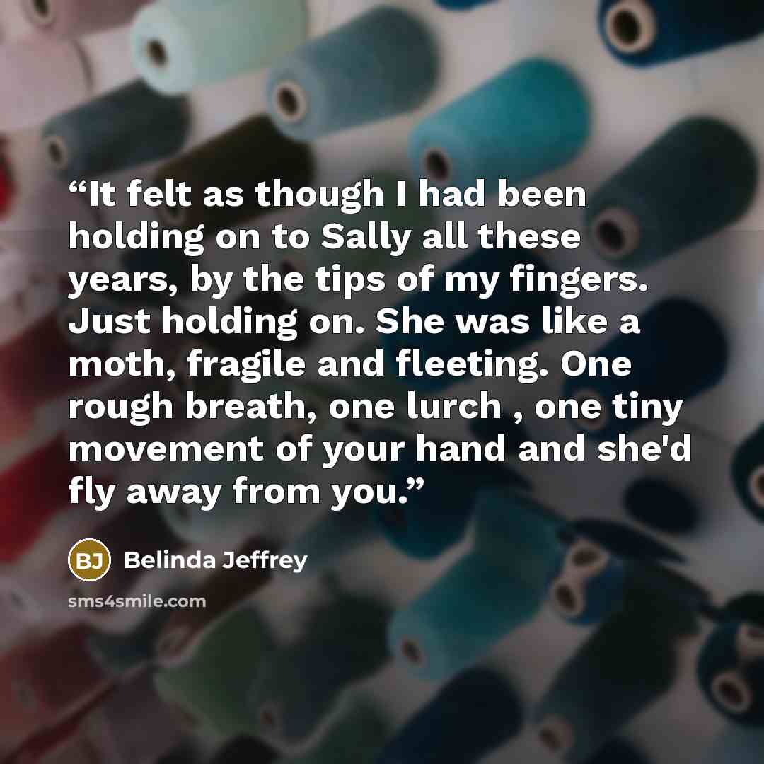 “It felt as though I had been holding on to Sally all these years, by the tips of my fingers. Just holding on. She was like a moth, fragile and fleeting. One rough breath, one lurch , one tiny movement of your hand and she'd fly away from you.” quote by Belinda Jeffrey