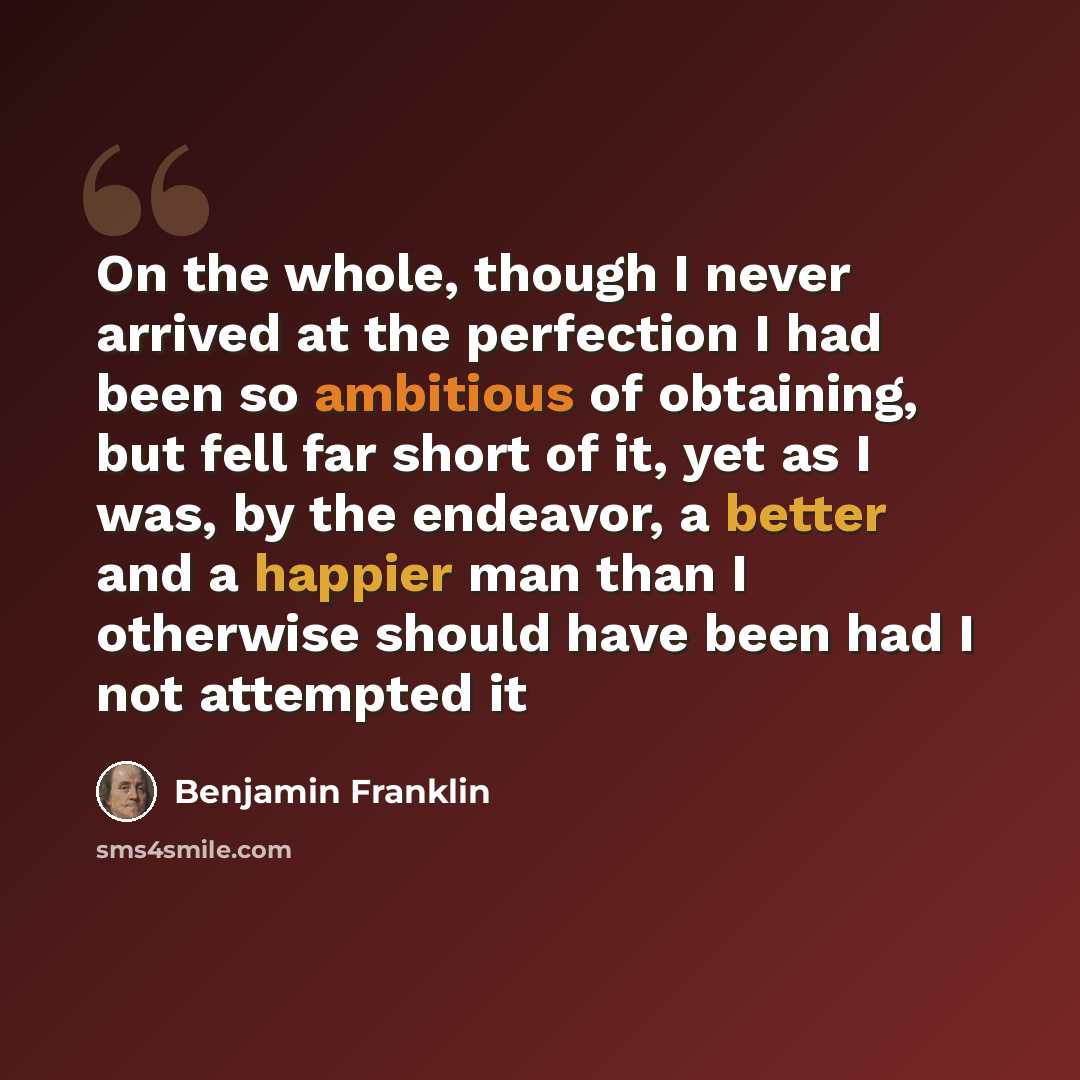 “On the whole, though I never arrived at the perfection I had been so ambitious of obtaining, but fell far short of it, yet as I was, by the endeavor, a better and a happier man than I otherwise should have been had I not attempted it” quote by Benjamin Franklin