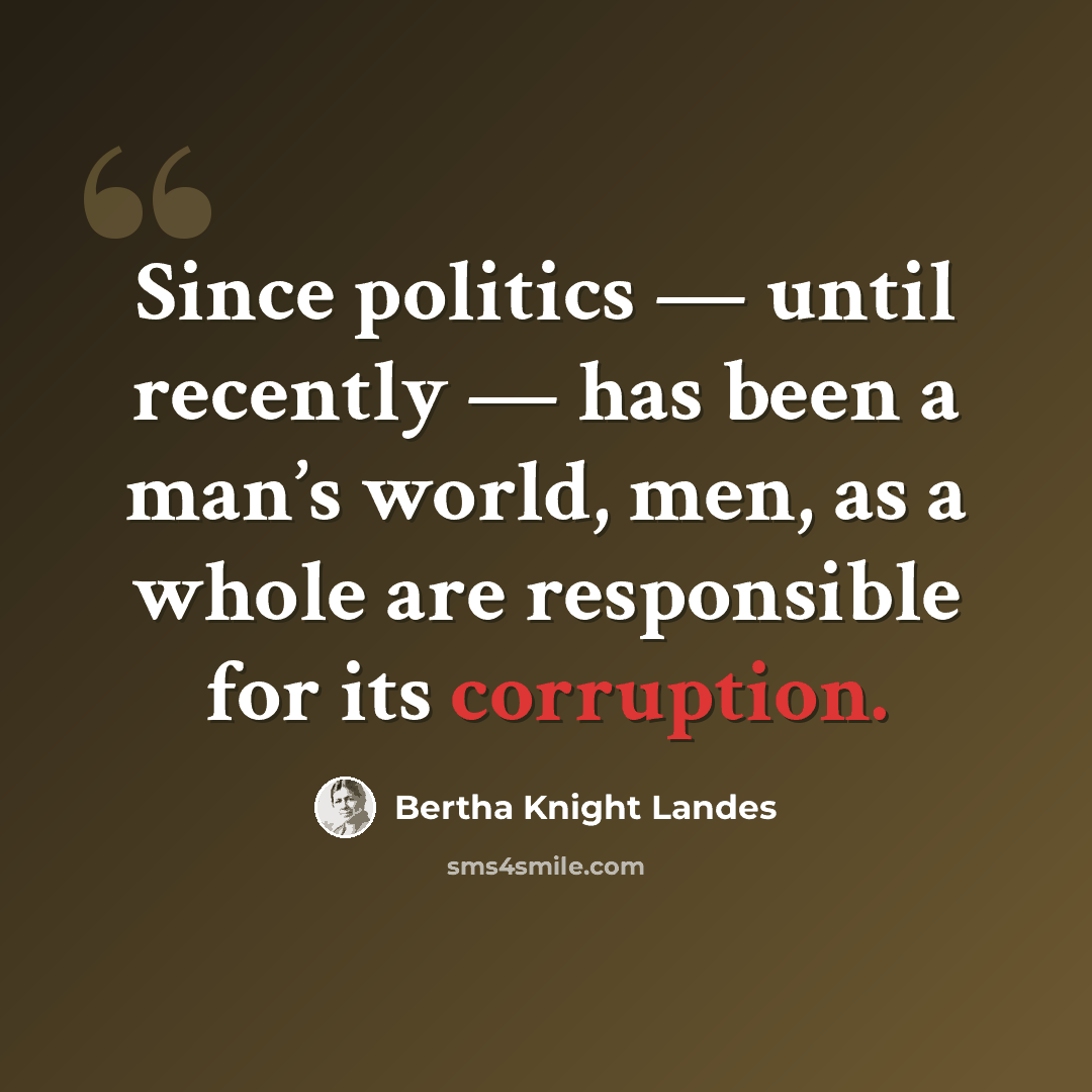 “Since politics — until recently — has been a man’s world, men, as a whole are responsible for its corruption.” quote by Bertha Knight Landes