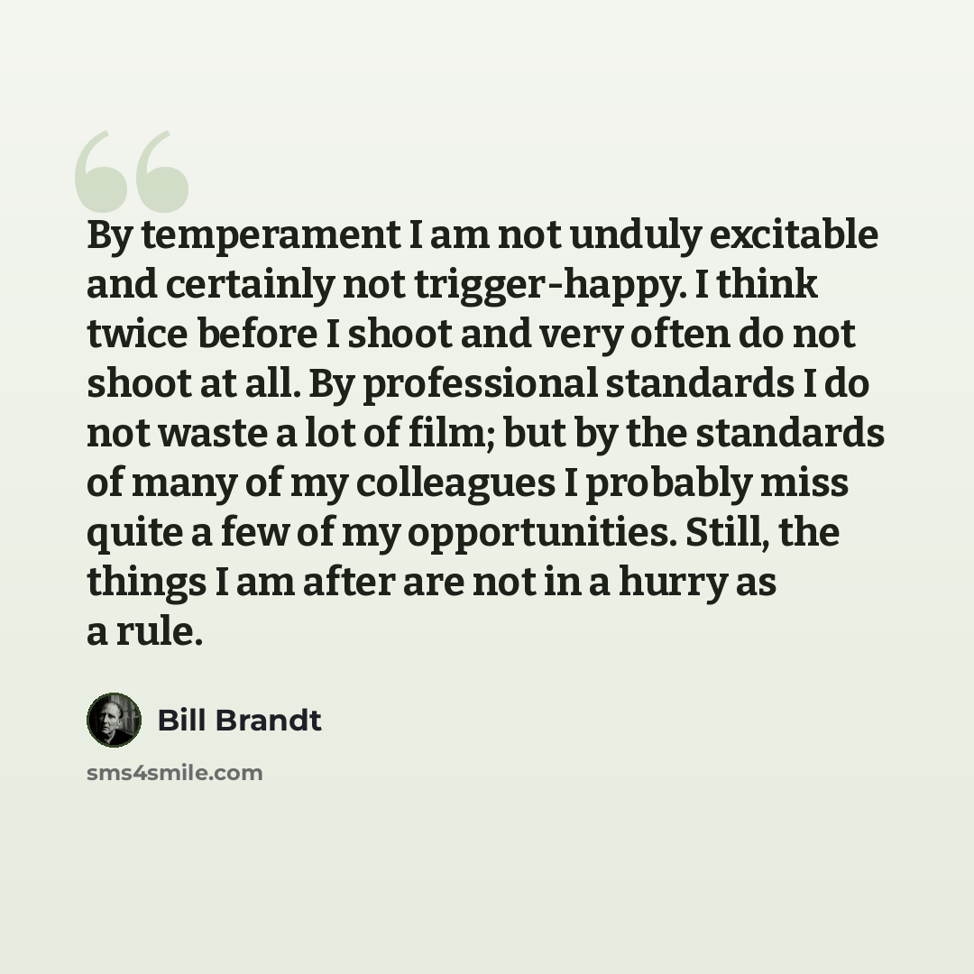 “By temperament I am not unduly excitable and certainly not trigger-happy. I think twice before I shoot and very often do not shoot at all. By professional standards I do not waste a lot of film; but by the standards of many of my colleagues I probably miss quite a few of my opportunities. Still…” quote by Bill Brandt