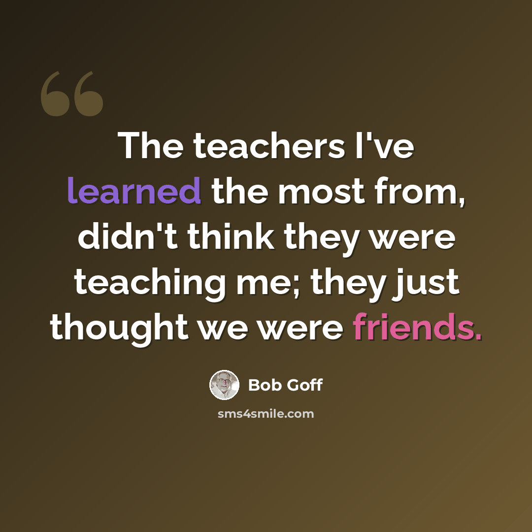 “The teachers I've learned the most from, didn't think they were teaching me; they just thought we were friends.” quote by Bob Goff