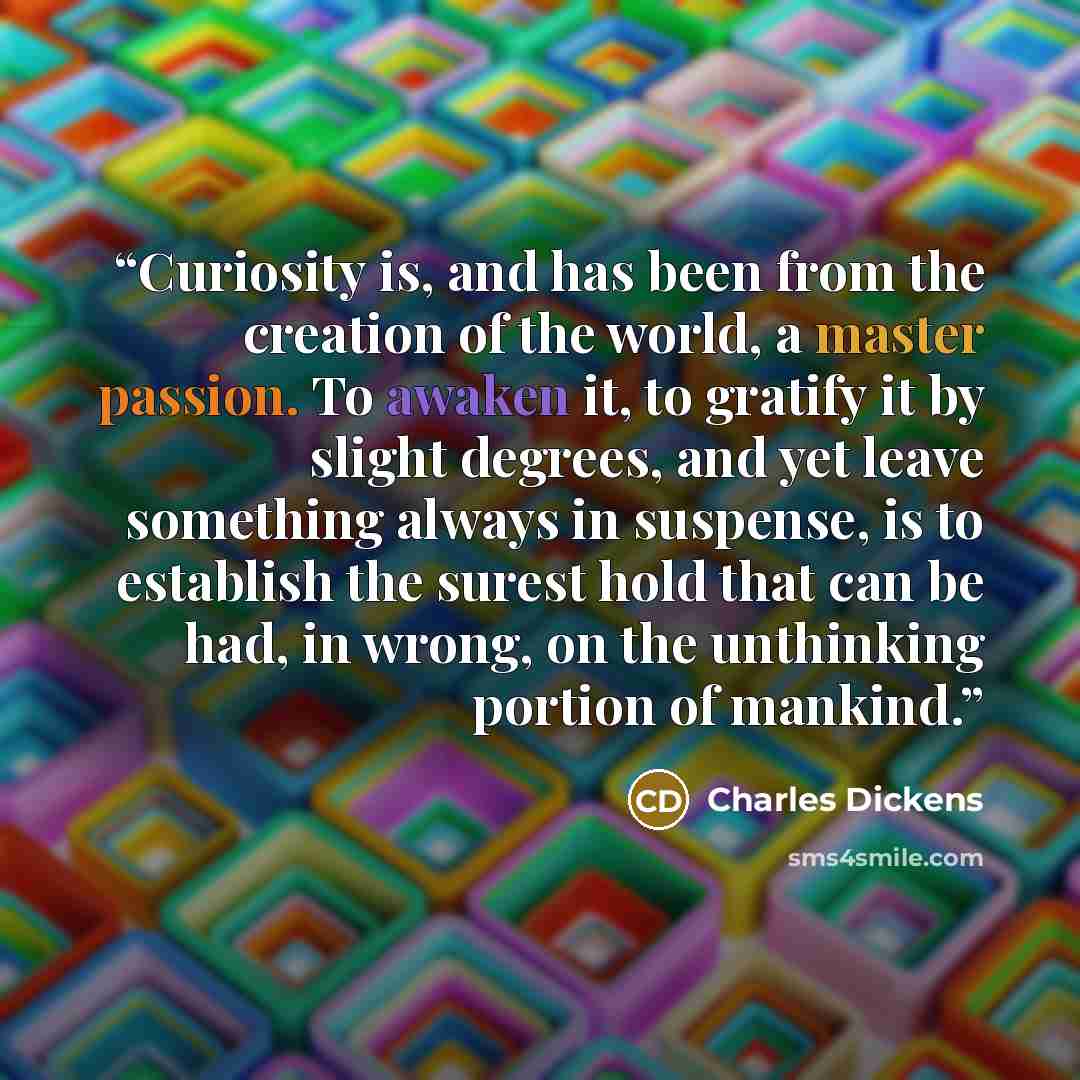 “Curiosity is, and has been from the creation of the world, a master passion. To awaken it, to gratify it by slight degrees, and yet leave something always in suspense, is to establish the surest hold that can be had, in wrong, on the unthinking portion of mankind.” quote by Charles Dickens