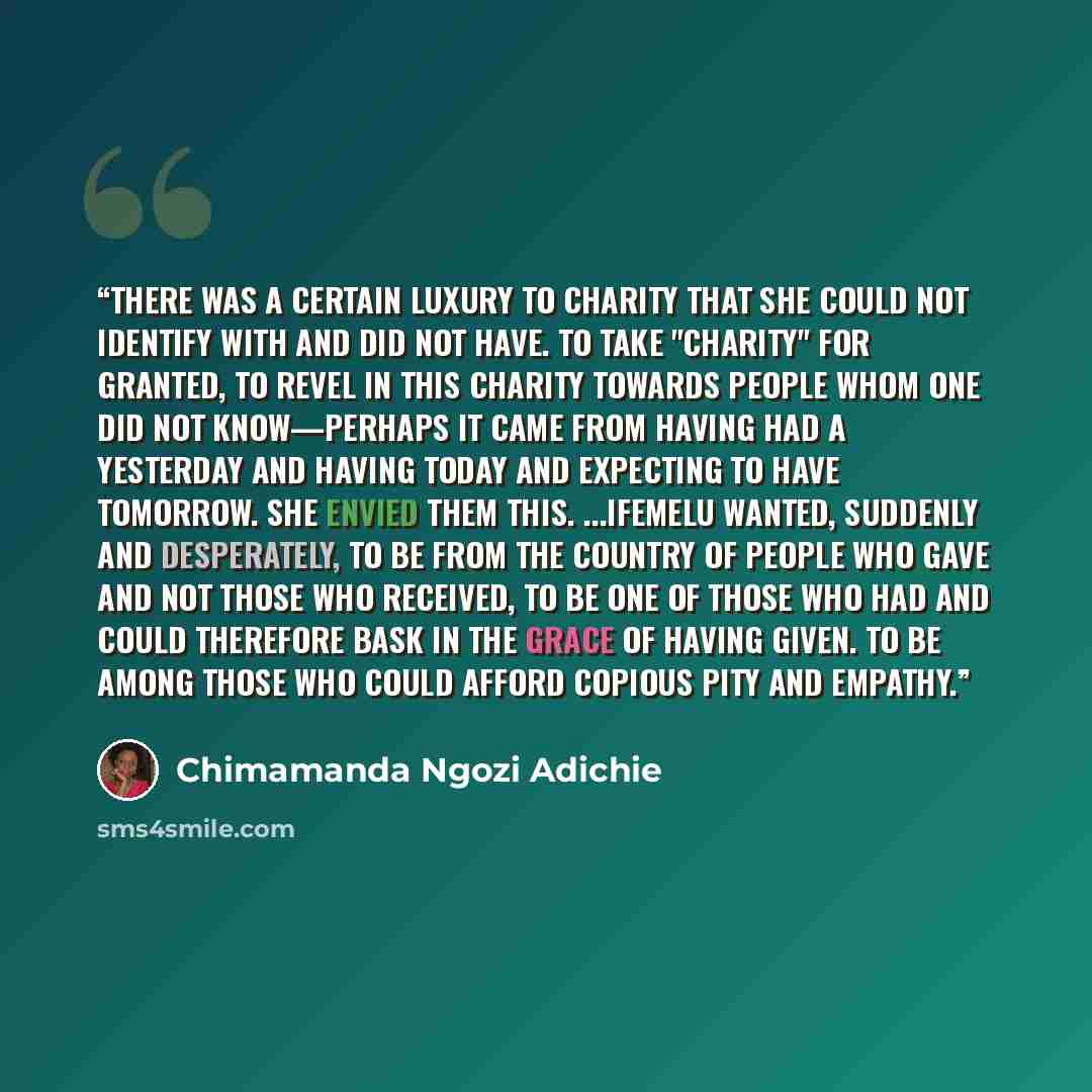 “There was a certain luxury to charity that she could not identify with and did not have. To take "charity" for granted, to revel in this charity towards people whom one did not know—perhaps it came from having had a yesterday and having today and expecting to have tomorrow. She envied them this…” quote by Chimamanda Ngozi Adichie