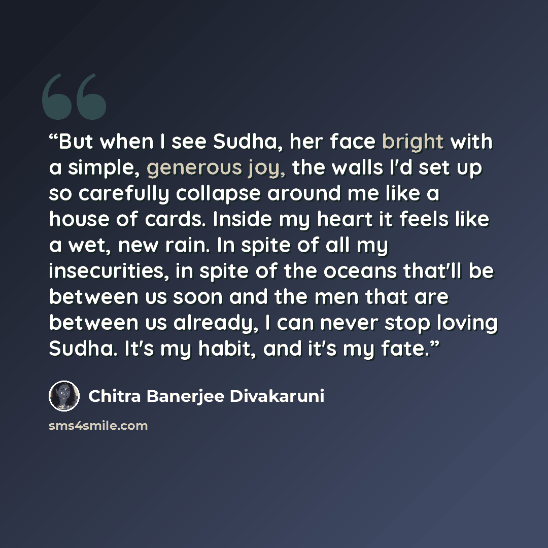 “But when I see Sudha, her face bright with a simple, generous joy, the walls I'd set up so carefully collapse around me like a house of cards. Inside my heart it feels like a wet, new rain. In spite of all my insecurities, in spite of the oceans that'll be between us soon and the men that are…” quote by Chitra Banerjee Divakaruni