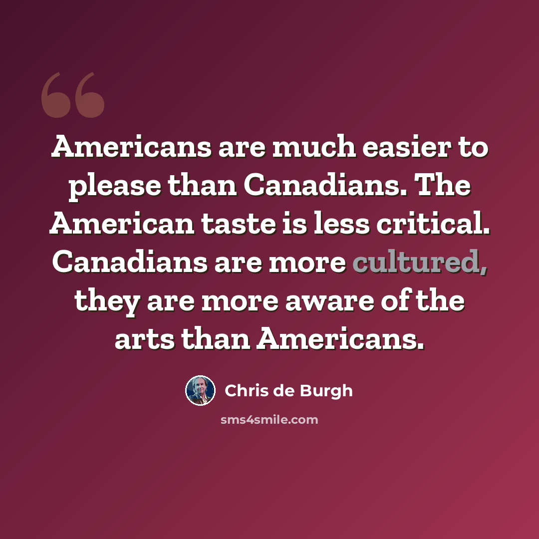 “Americans are much easier to please than Canadians. The American taste is less critical. Canadians are more cultured, they are more aware of the arts than Americans.” quote by Chris de Burgh