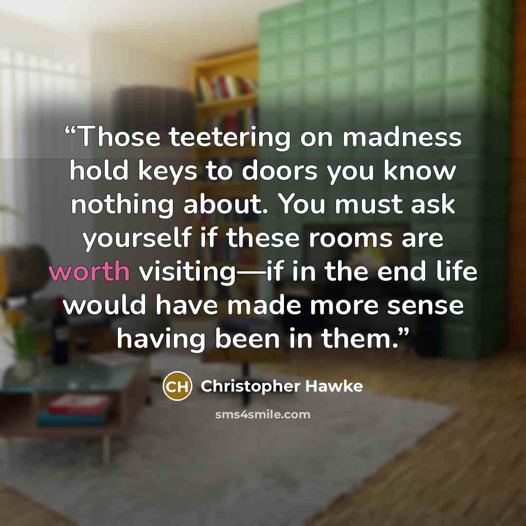 “Those teetering on madness hold keys to doors you know nothing about. You must ask yourself if these rooms are worth visiting—if in the end life would have made more sense having been in them.” quote by Christopher Hawke