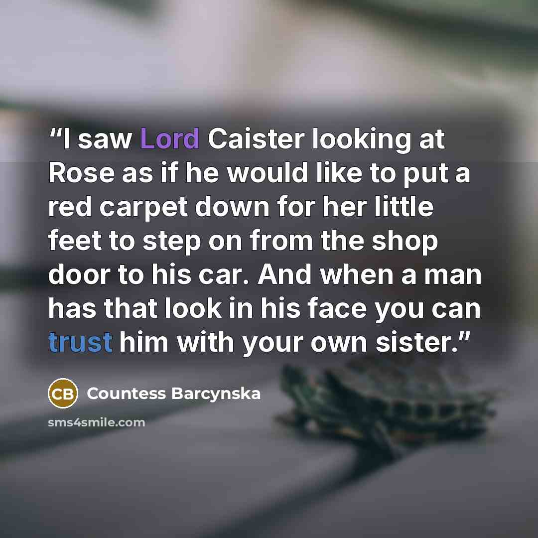 “I saw Lord Caister looking at Rose as if he would like to put a red carpet down for her little feet to step on from the shop door to his car. And when a man has that look in his face you can trust him with your own sister.” quote by Countess Barcynska