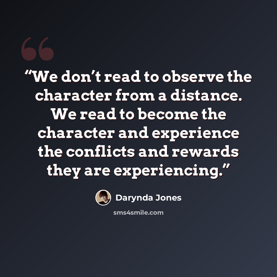 “We don’t read to observe the character from a distance. We read to become the character and experience the conflicts and rewards they are experiencing.” quote by Darynda Jones
