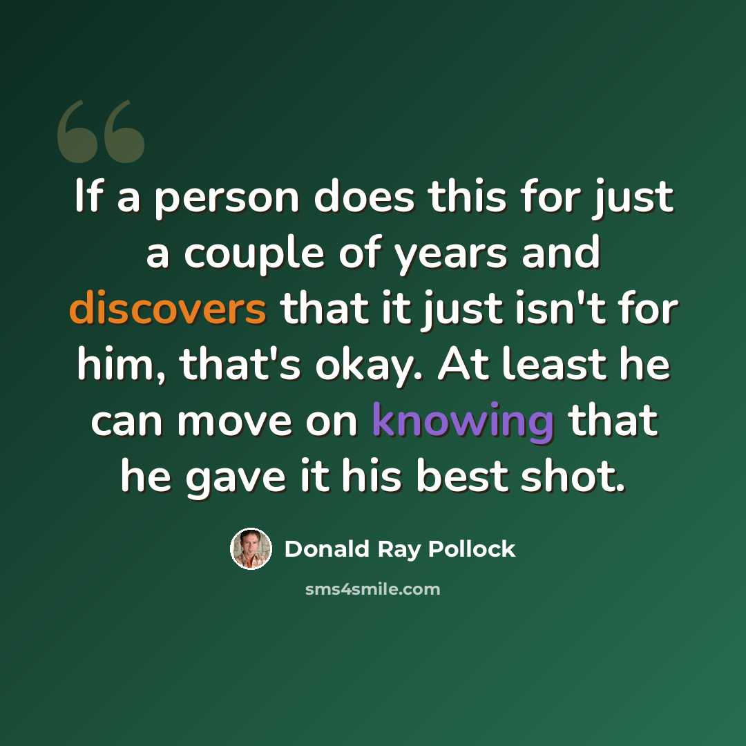 “If a person does this for just a couple of years and discovers that it just isn't for him, that's okay. At least he can move on knowing that he gave it his best shot.” quote by Donald Ray Pollock