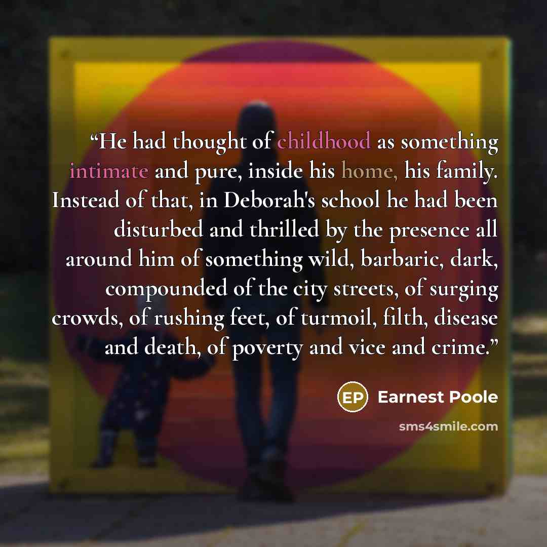 “He had thought of childhood as something intimate and pure, inside his home, his family. Instead of that, in Deborah's school he had been disturbed and thrilled by the presence all around him of something wild, barbaric, dark, compounded of the city streets, of surging crowds, of rushing feet, of…” quote by Earnest Poole